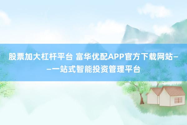 股票加大杠杆平台 富华优配APP官方下载网站——一站式智能投资管理平台