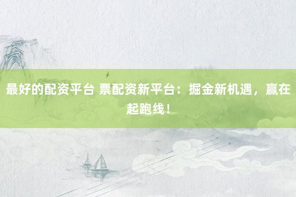 最好的配资平台 票配资新平台：掘金新机遇，赢在起跑线！