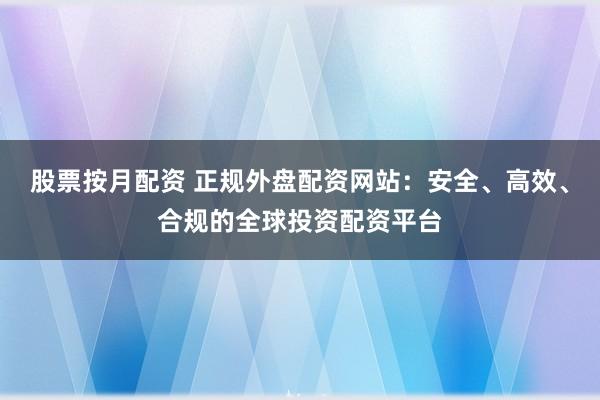 股票按月配资 正规外盘配资网站：安全、高效、合规的全球投资配资平台