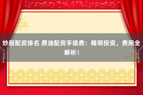 炒股配资排名 原油配资手续费：精明投资，费用全解析！