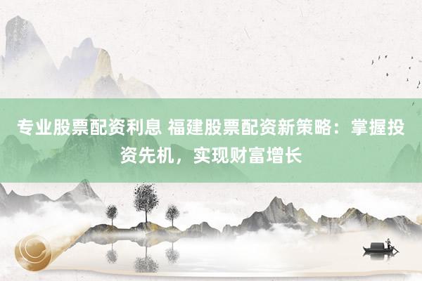 专业股票配资利息 福建股票配资新策略：掌握投资先机，实现财富增长