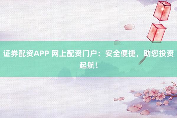 证券配资APP 网上配资门户：安全便捷，助您投资起航！