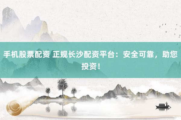 手机股票配资 正规长沙配资平台：安全可靠，助您投资！