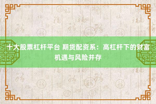 十大股票杠杆平台 期货配资系：高杠杆下的财富机遇与风险并存