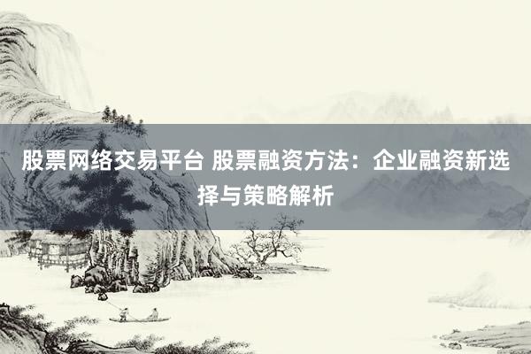股票网络交易平台 股票融资方法：企业融资新选择与策略解析