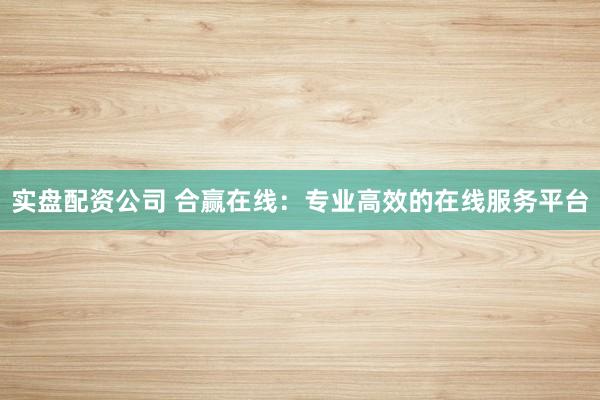实盘配资公司 合赢在线：专业高效的在线服务平台