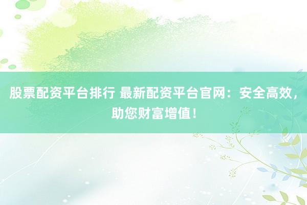 股票配资平台排行 最新配资平台官网：安全高效，助您财富增值！