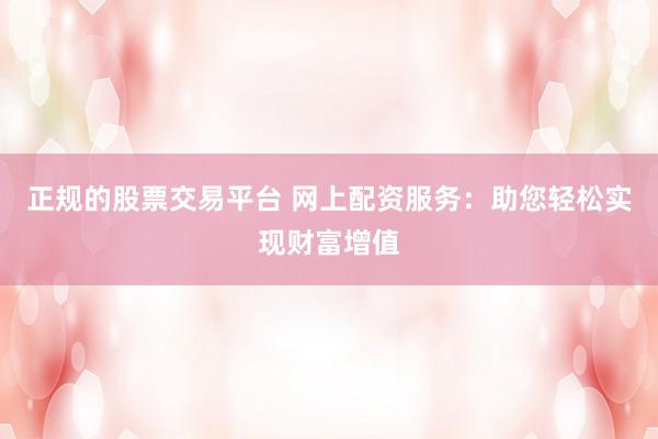 正规的股票交易平台 网上配资服务：助您轻松实现财富增值