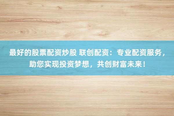 最好的股票配资炒股 联创配资：专业配资服务，助您实现投资梦想，共创财富未来！