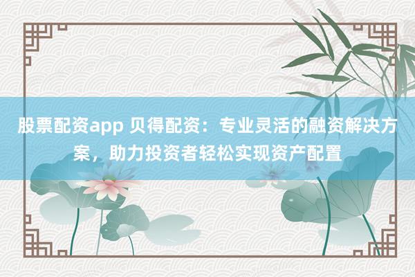 股票配资app 贝得配资：专业灵活的融资解决方案，助力投资者轻松实现资产配置