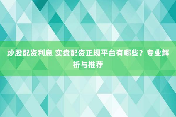 炒股配资利息 实盘配资正规平台有哪些？专业解析与推荐