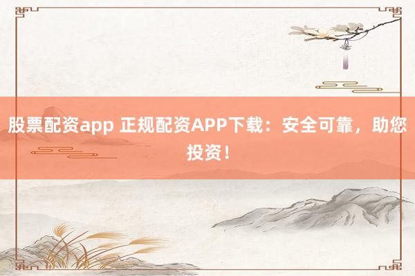 股票配资app 正规配资APP下载：安全可靠，助您投资！