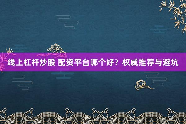 线上杠杆炒股 配资平台哪个好？权威推荐与避坑