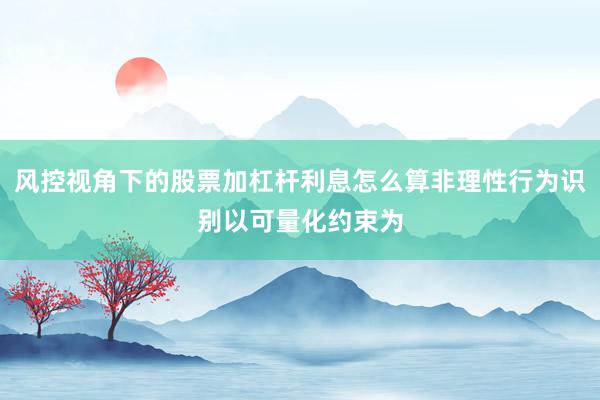 风控视角下的股票加杠杆利息怎么算非理性行为识别以可量化约束为