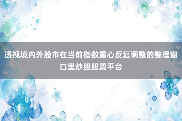 透视境内外股市在当前指数重心反复调整的整理窗口里炒股股票平台