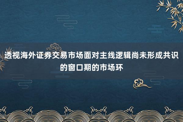 透视海外证券交易市场面对主线逻辑尚未形成共识的窗口期的市场环