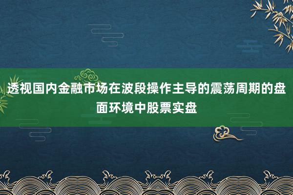 透视国内金融市场在波段操作主导的震荡周期的盘面环境中股票实盘