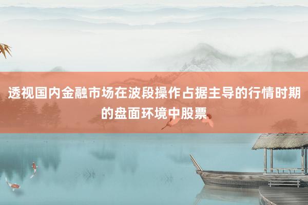 透视国内金融市场在波段操作占据主导的行情时期的盘面环境中股票