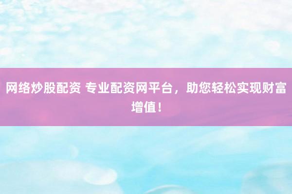 网络炒股配资 专业配资网平台，助您轻松实现财富增值！